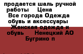 продается шаль ручной работы  › Цена ­ 1 300 - Все города Одежда, обувь и аксессуары » Женская одежда и обувь   . Ненецкий АО,Бугрино п.